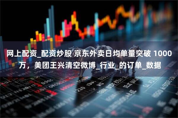 网上配资_配资炒股 京东外卖日均单量突破 1000 万，美团王兴清空微博_行业_的订单_数据