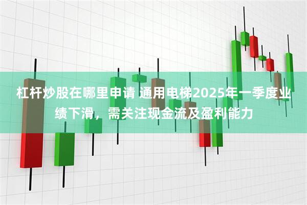 杠杆炒股在哪里申请 通用电梯2025年一季度业绩下滑，需关注现金流及盈利能力