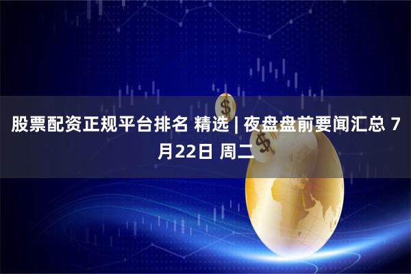 股票配资正规平台排名 精选 | 夜盘盘前要闻汇总 7月22日 周二