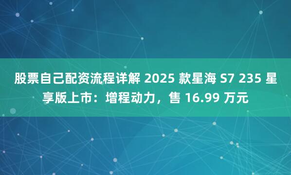 股票自己配资流程详解 2025 款星海 S7 235 星享版上市：增程动力，售 16.99 万元