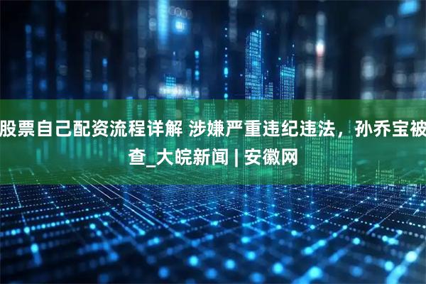 股票自己配资流程详解 涉嫌严重违纪违法，孙乔宝被查_大皖新闻 | 安徽网