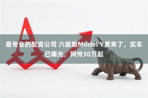 最专业的配资公司 六座版Model Y要来了，实车已曝光，网传30万起
