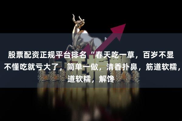 股票配资正规平台排名 “春天吃一草，百岁不显老”，不懂吃就亏大了，简单一做，清香扑鼻，筋道软糯，解馋
