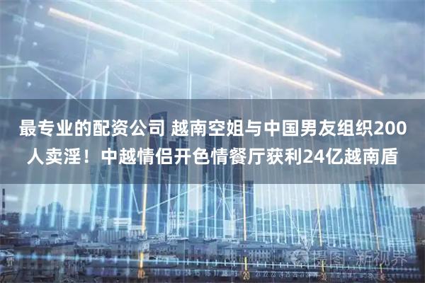 最专业的配资公司 越南空姐与中国男友组织200人卖淫！中越情侣开色情餐厅获利24亿越南盾